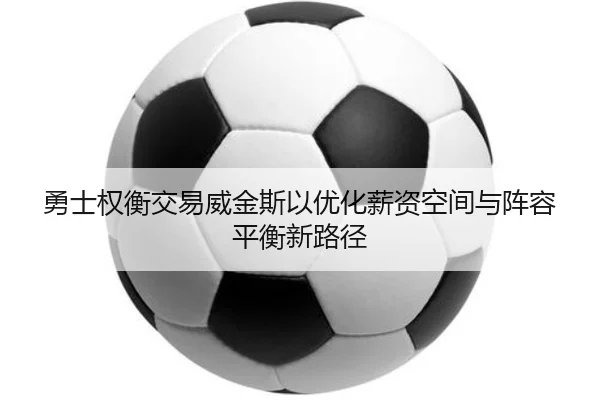 勇士权衡交易威金斯以优化薪资空间与阵容平衡新路径 - kaiyun