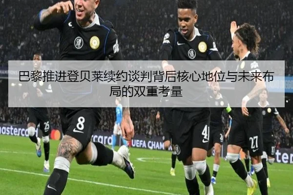 巴黎推进登贝莱续约谈判背后核心地位与未来布局的双重考量