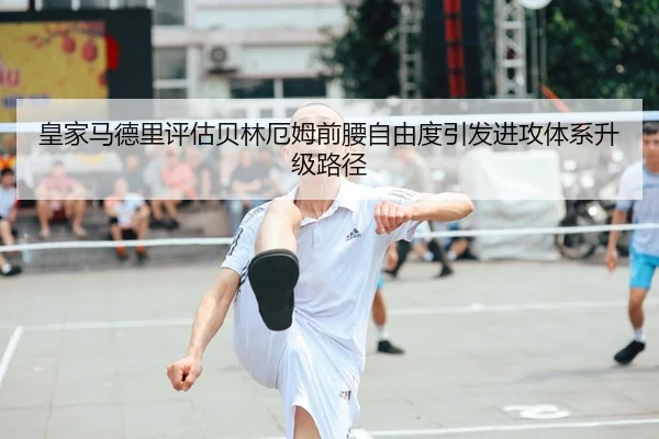 皇家马德里评估贝林厄姆前腰自由度引发进攻体系升级路径